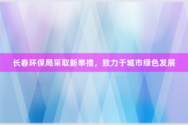 长春环保局采取新举措，致力于城市绿色发展