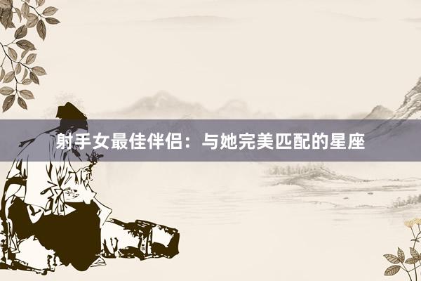 射手女最佳伴侣：与她完美匹配的星座