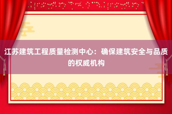 江苏建筑工程质量检测中心：确保建筑安全与品质的权威机构